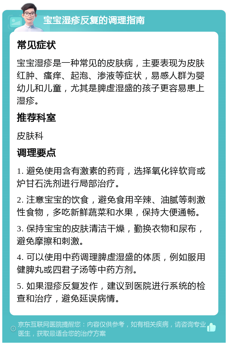 宝宝湿疹反复的调理指南 常见症状 宝宝湿疹是一种常见的皮肤病，主要表现为皮肤红肿、瘙痒、起泡、渗液等症状，易感人群为婴幼儿和儿童，尤其是脾虚湿盛的孩子更容易患上湿疹。 推荐科室 皮肤科 调理要点 1. 避免使用含有激素的药膏，选择氧化锌软膏或炉甘石洗剂进行局部治疗。 2. 注意宝宝的饮食，避免食用辛辣、油腻等刺激性食物，多吃新鲜蔬菜和水果，保持大便通畅。 3. 保持宝宝的皮肤清洁干燥，勤换衣物和尿布，避免摩擦和刺激。 4. 可以使用中药调理脾虚湿盛的体质，例如服用健脾丸或四君子汤等中药方剂。 5. 如果湿疹反复发作，建议到医院进行系统的检查和治疗，避免延误病情。