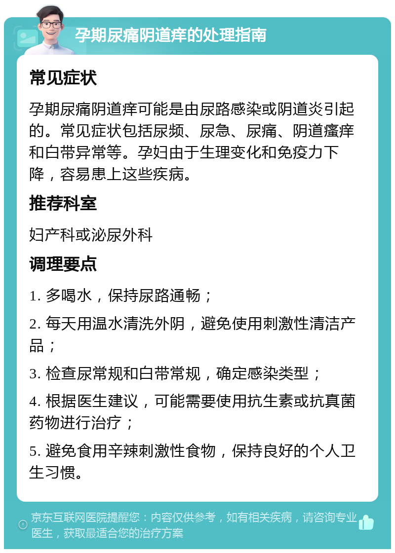 孕期尿痛阴道痒的处理指南 常见症状 孕期尿痛阴道痒可能是由尿路感染或阴道炎引起的。常见症状包括尿频、尿急、尿痛、阴道瘙痒和白带异常等。孕妇由于生理变化和免疫力下降，容易患上这些疾病。 推荐科室 妇产科或泌尿外科 调理要点 1. 多喝水，保持尿路通畅； 2. 每天用温水清洗外阴，避免使用刺激性清洁产品； 3. 检查尿常规和白带常规，确定感染类型； 4. 根据医生建议，可能需要使用抗生素或抗真菌药物进行治疗； 5. 避免食用辛辣刺激性食物，保持良好的个人卫生习惯。