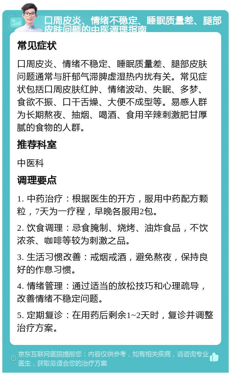 口周皮炎、情绪不稳定、睡眠质量差、腿部皮肤问题的中医调理指南 常见症状 口周皮炎、情绪不稳定、睡眠质量差、腿部皮肤问题通常与肝郁气滞脾虚湿热内扰有关。常见症状包括口周皮肤红肿、情绪波动、失眠、多梦、食欲不振、口干舌燥、大便不成型等。易感人群为长期熬夜、抽烟、喝酒、食用辛辣刺激肥甘厚腻的食物的人群。 推荐科室 中医科 调理要点 1. 中药治疗：根据医生的开方，服用中药配方颗粒，7天为一疗程，早晚各服用2包。 2. 饮食调理：忌食腌制、烧烤、油炸食品，不饮浓茶、咖啡等较为刺激之品。 3. 生活习惯改善：戒烟戒酒，避免熬夜，保持良好的作息习惯。 4. 情绪管理：通过适当的放松技巧和心理疏导，改善情绪不稳定问题。 5. 定期复诊：在用药后剩余1~2天时，复诊并调整治疗方案。