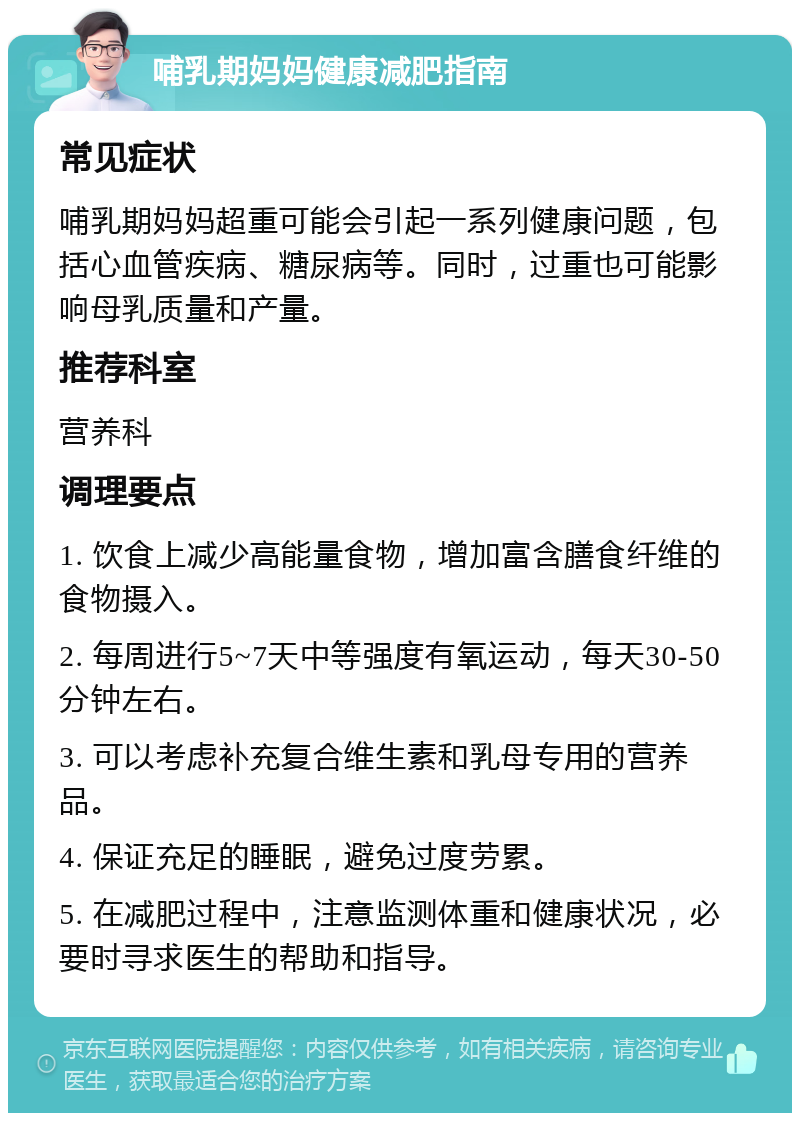 哺乳期妈妈健康减肥指南 常见症状 哺乳期妈妈超重可能会引起一系列健康问题，包括心血管疾病、糖尿病等。同时，过重也可能影响母乳质量和产量。 推荐科室 营养科 调理要点 1. 饮食上减少高能量食物，增加富含膳食纤维的食物摄入。 2. 每周进行5~7天中等强度有氧运动，每天30-50分钟左右。 3. 可以考虑补充复合维生素和乳母专用的营养品。 4. 保证充足的睡眠，避免过度劳累。 5. 在减肥过程中，注意监测体重和健康状况，必要时寻求医生的帮助和指导。