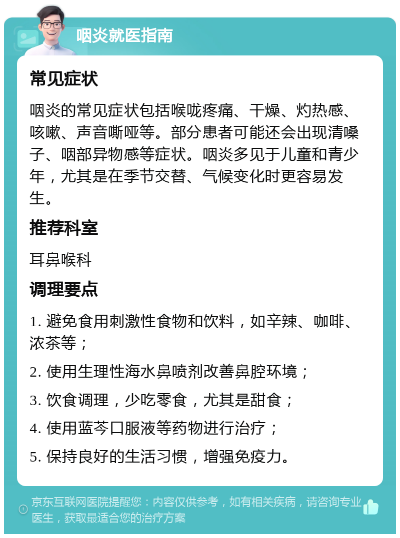 咽炎就医指南 常见症状 咽炎的常见症状包括喉咙疼痛、干燥、灼热感、咳嗽、声音嘶哑等。部分患者可能还会出现清嗓子、咽部异物感等症状。咽炎多见于儿童和青少年，尤其是在季节交替、气候变化时更容易发生。 推荐科室 耳鼻喉科 调理要点 1. 避免食用刺激性食物和饮料，如辛辣、咖啡、浓茶等； 2. 使用生理性海水鼻喷剂改善鼻腔环境； 3. 饮食调理，少吃零食，尤其是甜食； 4. 使用蓝芩口服液等药物进行治疗； 5. 保持良好的生活习惯，增强免疫力。