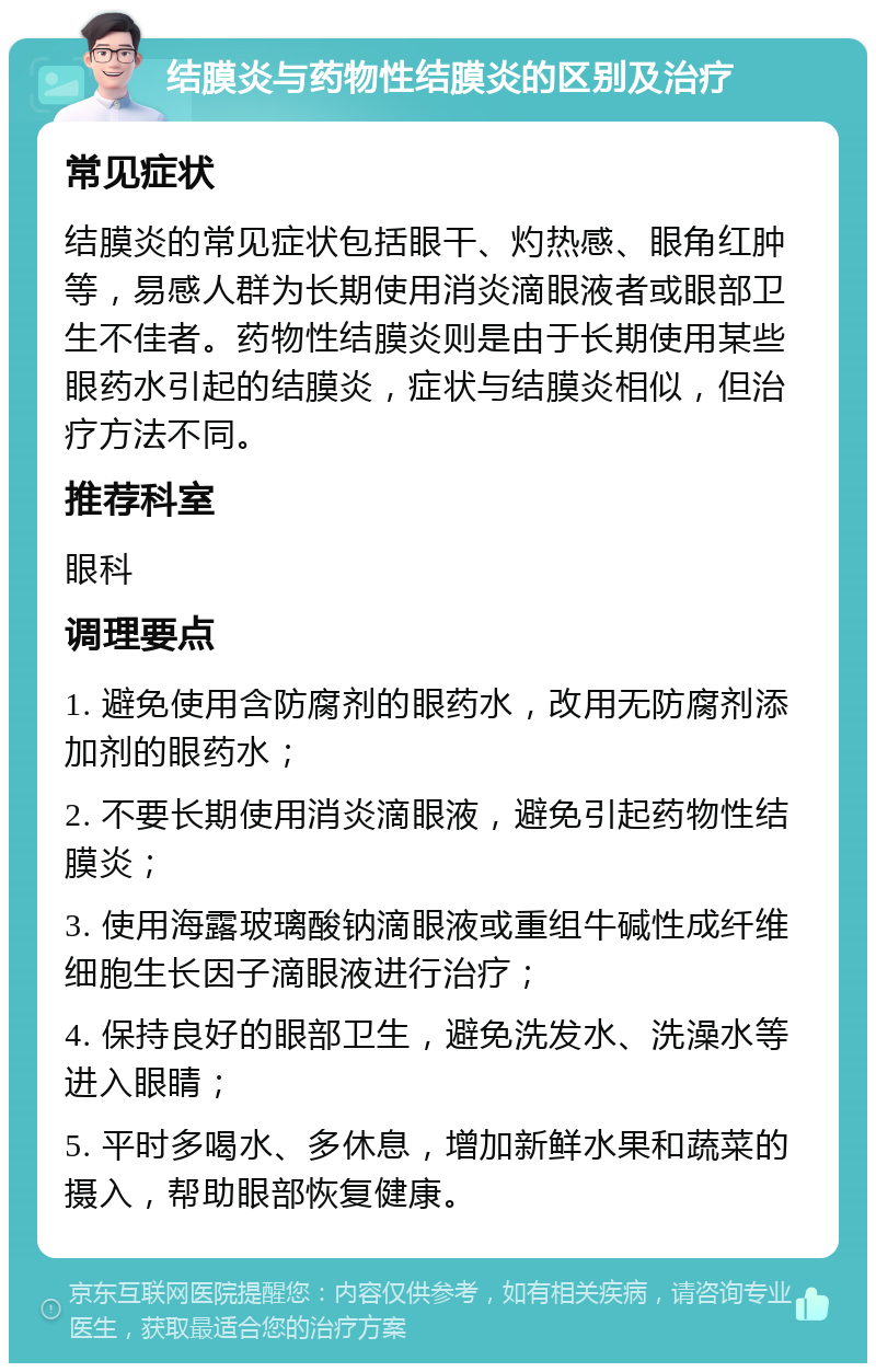 结膜炎与药物性结膜炎的区别及治疗 常见症状 结膜炎的常见症状包括眼干、灼热感、眼角红肿等，易感人群为长期使用消炎滴眼液者或眼部卫生不佳者。药物性结膜炎则是由于长期使用某些眼药水引起的结膜炎，症状与结膜炎相似，但治疗方法不同。 推荐科室 眼科 调理要点 1. 避免使用含防腐剂的眼药水，改用无防腐剂添加剂的眼药水； 2. 不要长期使用消炎滴眼液，避免引起药物性结膜炎； 3. 使用海露玻璃酸钠滴眼液或重组牛碱性成纤维细胞生长因子滴眼液进行治疗； 4. 保持良好的眼部卫生，避免洗发水、洗澡水等进入眼睛； 5. 平时多喝水、多休息，增加新鲜水果和蔬菜的摄入，帮助眼部恢复健康。