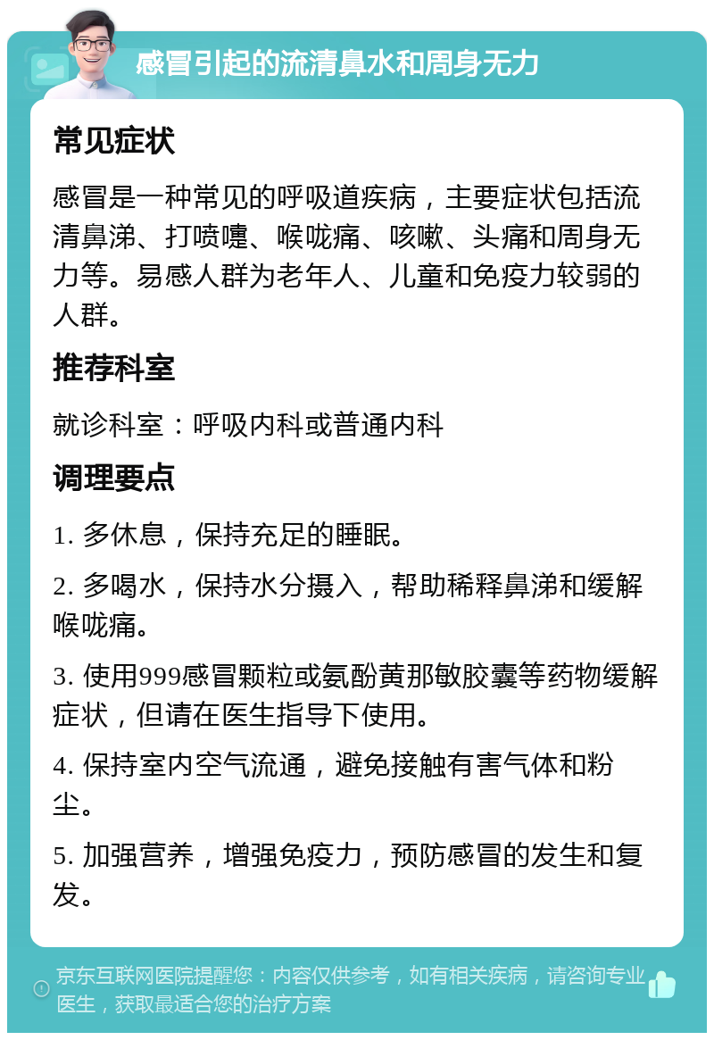 感冒引起的流清鼻水和周身无力 常见症状 感冒是一种常见的呼吸道疾病，主要症状包括流清鼻涕、打喷嚏、喉咙痛、咳嗽、头痛和周身无力等。易感人群为老年人、儿童和免疫力较弱的人群。 推荐科室 就诊科室：呼吸内科或普通内科 调理要点 1. 多休息，保持充足的睡眠。 2. 多喝水，保持水分摄入，帮助稀释鼻涕和缓解喉咙痛。 3. 使用999感冒颗粒或氨酚黄那敏胶囊等药物缓解症状，但请在医生指导下使用。 4. 保持室内空气流通，避免接触有害气体和粉尘。 5. 加强营养，增强免疫力，预防感冒的发生和复发。