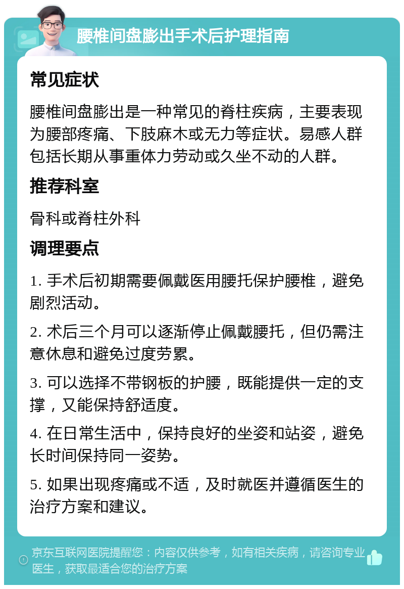 腰椎间盘膨出手术后护理指南 常见症状 腰椎间盘膨出是一种常见的脊柱疾病，主要表现为腰部疼痛、下肢麻木或无力等症状。易感人群包括长期从事重体力劳动或久坐不动的人群。 推荐科室 骨科或脊柱外科 调理要点 1. 手术后初期需要佩戴医用腰托保护腰椎，避免剧烈活动。 2. 术后三个月可以逐渐停止佩戴腰托，但仍需注意休息和避免过度劳累。 3. 可以选择不带钢板的护腰，既能提供一定的支撑，又能保持舒适度。 4. 在日常生活中，保持良好的坐姿和站姿，避免长时间保持同一姿势。 5. 如果出现疼痛或不适，及时就医并遵循医生的治疗方案和建议。