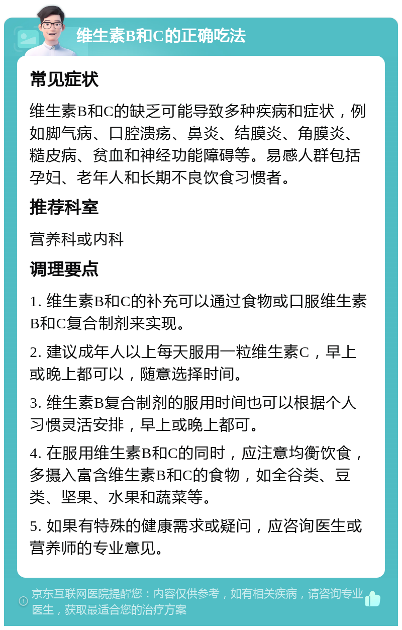 维生素B和C的正确吃法 常见症状 维生素B和C的缺乏可能导致多种疾病和症状，例如脚气病、口腔溃疡、鼻炎、结膜炎、角膜炎、糙皮病、贫血和神经功能障碍等。易感人群包括孕妇、老年人和长期不良饮食习惯者。 推荐科室 营养科或内科 调理要点 1. 维生素B和C的补充可以通过食物或口服维生素B和C复合制剂来实现。 2. 建议成年人以上每天服用一粒维生素C，早上或晚上都可以，随意选择时间。 3. 维生素B复合制剂的服用时间也可以根据个人习惯灵活安排，早上或晚上都可。 4. 在服用维生素B和C的同时，应注意均衡饮食，多摄入富含维生素B和C的食物，如全谷类、豆类、坚果、水果和蔬菜等。 5. 如果有特殊的健康需求或疑问，应咨询医生或营养师的专业意见。