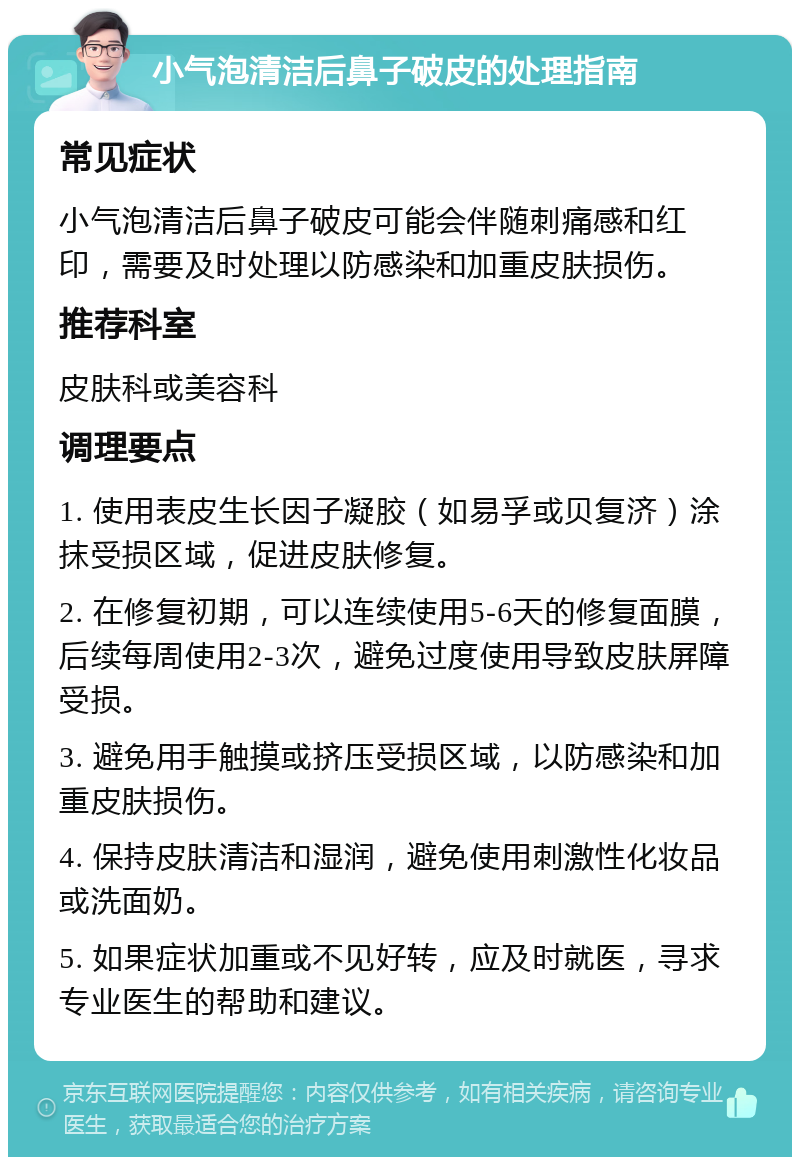 小气泡清洁后鼻子破皮的处理指南 常见症状 小气泡清洁后鼻子破皮可能会伴随刺痛感和红印，需要及时处理以防感染和加重皮肤损伤。 推荐科室 皮肤科或美容科 调理要点 1. 使用表皮生长因子凝胶（如易孚或贝复济）涂抹受损区域，促进皮肤修复。 2. 在修复初期，可以连续使用5-6天的修复面膜，后续每周使用2-3次，避免过度使用导致皮肤屏障受损。 3. 避免用手触摸或挤压受损区域，以防感染和加重皮肤损伤。 4. 保持皮肤清洁和湿润，避免使用刺激性化妆品或洗面奶。 5. 如果症状加重或不见好转，应及时就医，寻求专业医生的帮助和建议。