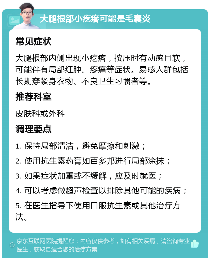 大腿根部小疙瘩可能是毛囊炎 常见症状 大腿根部内侧出现小疙瘩，按压时有动感且软，可能伴有局部红肿、疼痛等症状。易感人群包括长期穿紧身衣物、不良卫生习惯者等。 推荐科室 皮肤科或外科 调理要点 1. 保持局部清洁，避免摩擦和刺激； 2. 使用抗生素药膏如百多邦进行局部涂抹； 3. 如果症状加重或不缓解，应及时就医； 4. 可以考虑做超声检查以排除其他可能的疾病； 5. 在医生指导下使用口服抗生素或其他治疗方法。