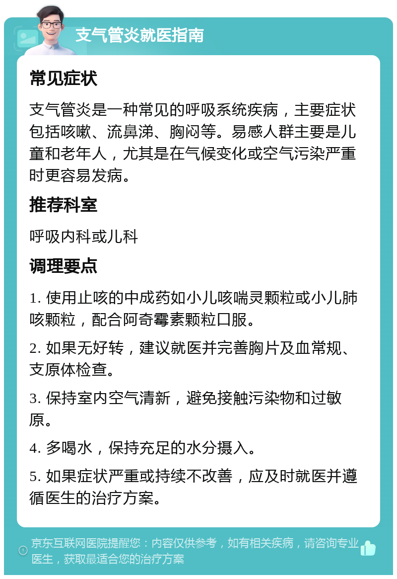 支气管炎就医指南 常见症状 支气管炎是一种常见的呼吸系统疾病，主要症状包括咳嗽、流鼻涕、胸闷等。易感人群主要是儿童和老年人，尤其是在气候变化或空气污染严重时更容易发病。 推荐科室 呼吸内科或儿科 调理要点 1. 使用止咳的中成药如小儿咳喘灵颗粒或小儿肺咳颗粒，配合阿奇霉素颗粒口服。 2. 如果无好转，建议就医并完善胸片及血常规、支原体检查。 3. 保持室内空气清新，避免接触污染物和过敏原。 4. 多喝水，保持充足的水分摄入。 5. 如果症状严重或持续不改善，应及时就医并遵循医生的治疗方案。