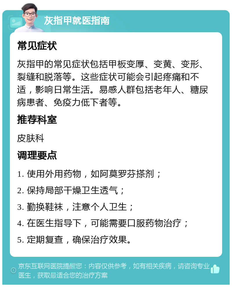 灰指甲就医指南 常见症状 灰指甲的常见症状包括甲板变厚、变黄、变形、裂缝和脱落等。这些症状可能会引起疼痛和不适，影响日常生活。易感人群包括老年人、糖尿病患者、免疫力低下者等。 推荐科室 皮肤科 调理要点 1. 使用外用药物，如阿莫罗芬搽剂； 2. 保持局部干燥卫生透气； 3. 勤换鞋袜，注意个人卫生； 4. 在医生指导下，可能需要口服药物治疗； 5. 定期复查，确保治疗效果。