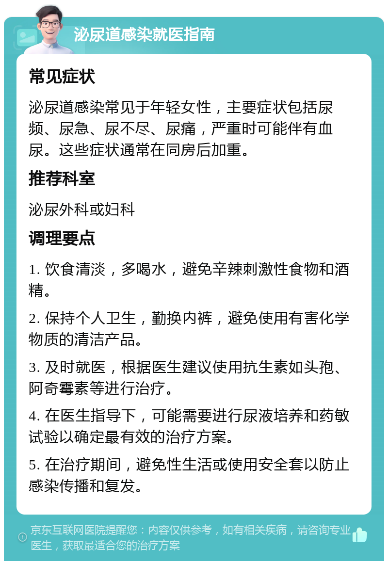 泌尿道感染就医指南 常见症状 泌尿道感染常见于年轻女性，主要症状包括尿频、尿急、尿不尽、尿痛，严重时可能伴有血尿。这些症状通常在同房后加重。 推荐科室 泌尿外科或妇科 调理要点 1. 饮食清淡，多喝水，避免辛辣刺激性食物和酒精。 2. 保持个人卫生，勤换内裤，避免使用有害化学物质的清洁产品。 3. 及时就医，根据医生建议使用抗生素如头孢、阿奇霉素等进行治疗。 4. 在医生指导下，可能需要进行尿液培养和药敏试验以确定最有效的治疗方案。 5. 在治疗期间，避免性生活或使用安全套以防止感染传播和复发。