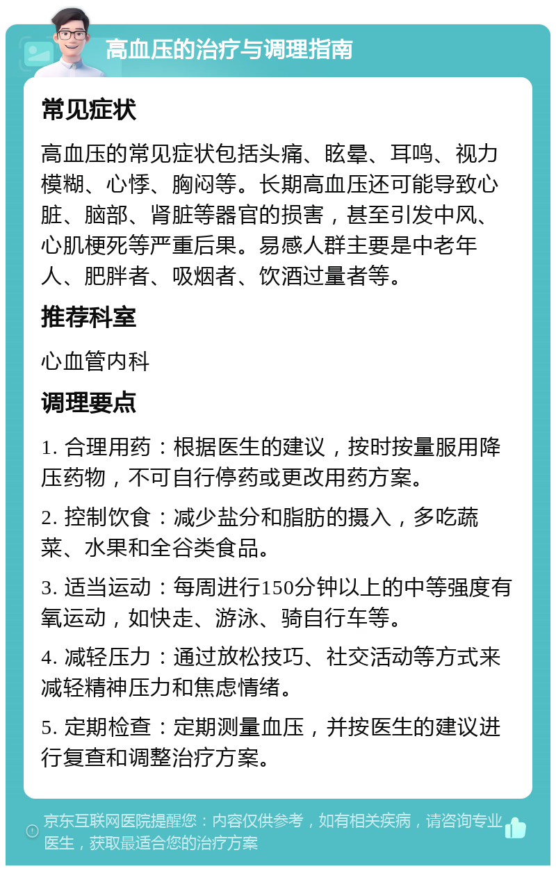 高血压的治疗与调理指南 常见症状 高血压的常见症状包括头痛、眩晕、耳鸣、视力模糊、心悸、胸闷等。长期高血压还可能导致心脏、脑部、肾脏等器官的损害，甚至引发中风、心肌梗死等严重后果。易感人群主要是中老年人、肥胖者、吸烟者、饮酒过量者等。 推荐科室 心血管内科 调理要点 1. 合理用药：根据医生的建议，按时按量服用降压药物，不可自行停药或更改用药方案。 2. 控制饮食：减少盐分和脂肪的摄入，多吃蔬菜、水果和全谷类食品。 3. 适当运动：每周进行150分钟以上的中等强度有氧运动，如快走、游泳、骑自行车等。 4. 减轻压力：通过放松技巧、社交活动等方式来减轻精神压力和焦虑情绪。 5. 定期检查：定期测量血压，并按医生的建议进行复查和调整治疗方案。