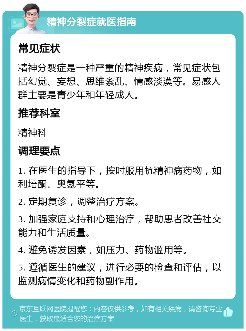 精神分裂症就医指南 常见症状 精神分裂症是一种严重的精神疾病，常见症状包括幻觉、妄想、思维紊乱、情感淡漠等。易感人群主要是青少年和年轻成人。 推荐科室 精神科 调理要点 1. 在医生的指导下，按时服用抗精神病药物，如利培酮、奥氮平等。 2. 定期复诊，调整治疗方案。 3. 加强家庭支持和心理治疗，帮助患者改善社交能力和生活质量。 4. 避免诱发因素，如压力、药物滥用等。 5. 遵循医生的建议，进行必要的检查和评估，以监测病情变化和药物副作用。