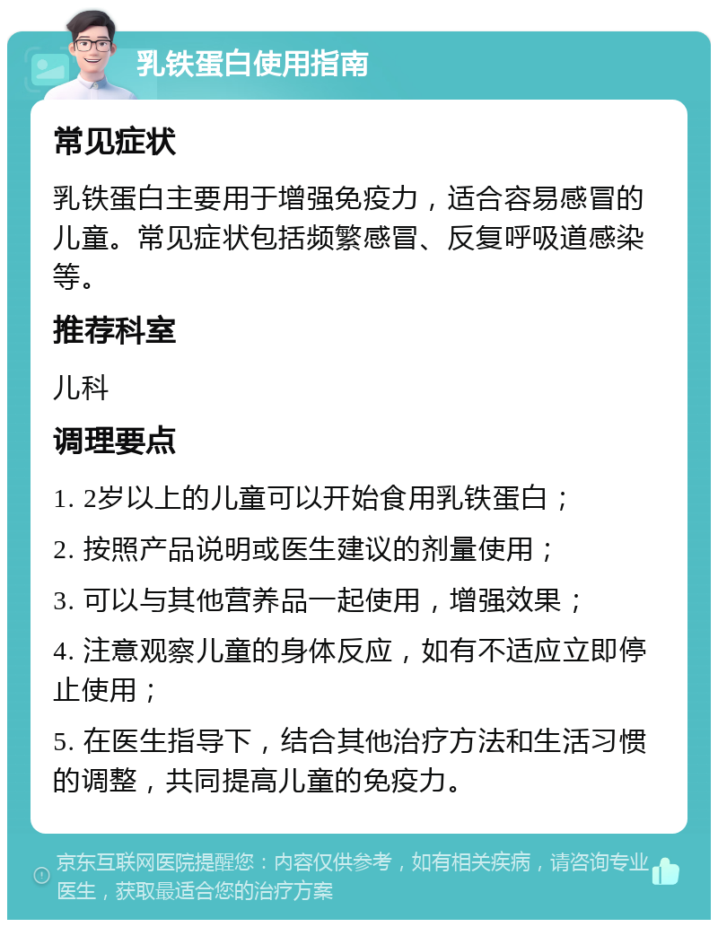 乳铁蛋白使用指南 常见症状 乳铁蛋白主要用于增强免疫力，适合容易感冒的儿童。常见症状包括频繁感冒、反复呼吸道感染等。 推荐科室 儿科 调理要点 1. 2岁以上的儿童可以开始食用乳铁蛋白； 2. 按照产品说明或医生建议的剂量使用； 3. 可以与其他营养品一起使用，增强效果； 4. 注意观察儿童的身体反应，如有不适应立即停止使用； 5. 在医生指导下，结合其他治疗方法和生活习惯的调整，共同提高儿童的免疫力。