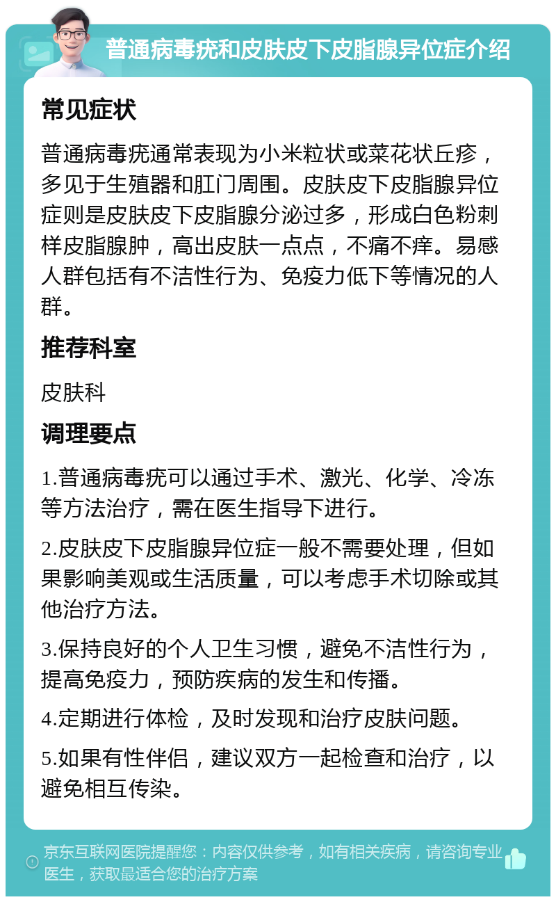 普通病毒疣和皮肤皮下皮脂腺异位症介绍 常见症状 普通病毒疣通常表现为小米粒状或菜花状丘疹，多见于生殖器和肛门周围。皮肤皮下皮脂腺异位症则是皮肤皮下皮脂腺分泌过多，形成白色粉刺样皮脂腺肿，高出皮肤一点点，不痛不痒。易感人群包括有不洁性行为、免疫力低下等情况的人群。 推荐科室 皮肤科 调理要点 1.普通病毒疣可以通过手术、激光、化学、冷冻等方法治疗，需在医生指导下进行。 2.皮肤皮下皮脂腺异位症一般不需要处理，但如果影响美观或生活质量，可以考虑手术切除或其他治疗方法。 3.保持良好的个人卫生习惯，避免不洁性行为，提高免疫力，预防疾病的发生和传播。 4.定期进行体检，及时发现和治疗皮肤问题。 5.如果有性伴侣，建议双方一起检查和治疗，以避免相互传染。