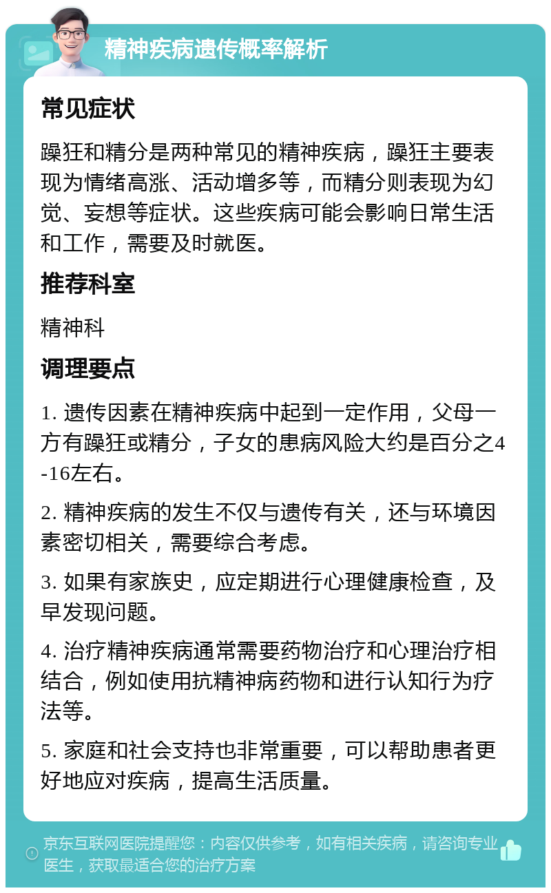 精神疾病遗传概率解析 常见症状 躁狂和精分是两种常见的精神疾病，躁狂主要表现为情绪高涨、活动增多等，而精分则表现为幻觉、妄想等症状。这些疾病可能会影响日常生活和工作，需要及时就医。 推荐科室 精神科 调理要点 1. 遗传因素在精神疾病中起到一定作用，父母一方有躁狂或精分，子女的患病风险大约是百分之4-16左右。 2. 精神疾病的发生不仅与遗传有关，还与环境因素密切相关，需要综合考虑。 3. 如果有家族史，应定期进行心理健康检查，及早发现问题。 4. 治疗精神疾病通常需要药物治疗和心理治疗相结合，例如使用抗精神病药物和进行认知行为疗法等。 5. 家庭和社会支持也非常重要，可以帮助患者更好地应对疾病，提高生活质量。