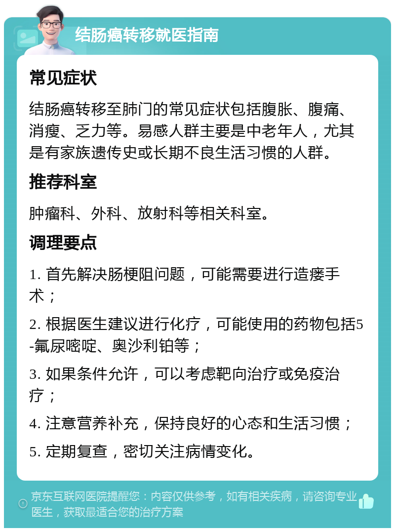 结肠癌转移就医指南 常见症状 结肠癌转移至肺门的常见症状包括腹胀、腹痛、消瘦、乏力等。易感人群主要是中老年人，尤其是有家族遗传史或长期不良生活习惯的人群。 推荐科室 肿瘤科、外科、放射科等相关科室。 调理要点 1. 首先解决肠梗阻问题，可能需要进行造瘘手术； 2. 根据医生建议进行化疗，可能使用的药物包括5-氟尿嘧啶、奥沙利铂等； 3. 如果条件允许，可以考虑靶向治疗或免疫治疗； 4. 注意营养补充，保持良好的心态和生活习惯； 5. 定期复查，密切关注病情变化。