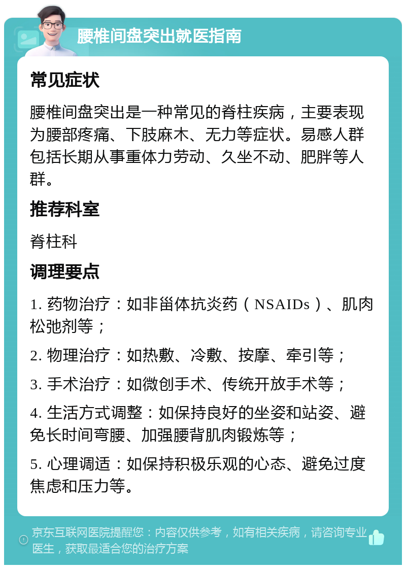 腰椎间盘突出就医指南 常见症状 腰椎间盘突出是一种常见的脊柱疾病，主要表现为腰部疼痛、下肢麻木、无力等症状。易感人群包括长期从事重体力劳动、久坐不动、肥胖等人群。 推荐科室 脊柱科 调理要点 1. 药物治疗：如非甾体抗炎药（NSAIDs）、肌肉松弛剂等； 2. 物理治疗：如热敷、冷敷、按摩、牵引等； 3. 手术治疗：如微创手术、传统开放手术等； 4. 生活方式调整：如保持良好的坐姿和站姿、避免长时间弯腰、加强腰背肌肉锻炼等； 5. 心理调适：如保持积极乐观的心态、避免过度焦虑和压力等。