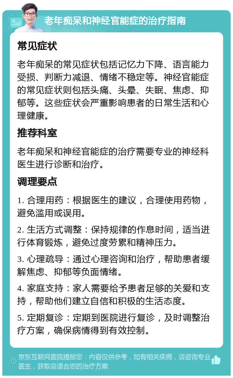 老年痴呆和神经官能症的治疗指南 常见症状 老年痴呆的常见症状包括记忆力下降、语言能力受损、判断力减退、情绪不稳定等。神经官能症的常见症状则包括头痛、头晕、失眠、焦虑、抑郁等。这些症状会严重影响患者的日常生活和心理健康。 推荐科室 老年痴呆和神经官能症的治疗需要专业的神经科医生进行诊断和治疗。 调理要点 1. 合理用药：根据医生的建议，合理使用药物，避免滥用或误用。 2. 生活方式调整：保持规律的作息时间，适当进行体育锻炼，避免过度劳累和精神压力。 3. 心理疏导：通过心理咨询和治疗，帮助患者缓解焦虑、抑郁等负面情绪。 4. 家庭支持：家人需要给予患者足够的关爱和支持，帮助他们建立自信和积极的生活态度。 5. 定期复诊：定期到医院进行复诊，及时调整治疗方案，确保病情得到有效控制。