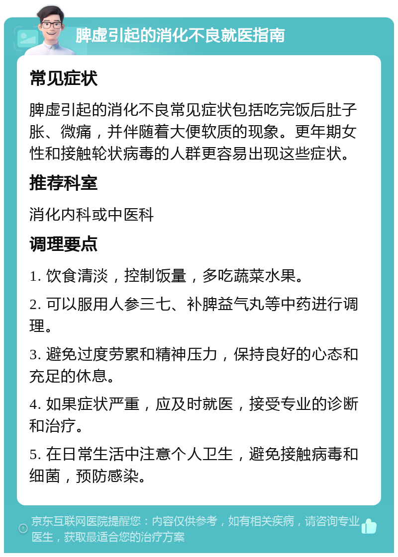 脾虚引起的消化不良就医指南 常见症状 脾虚引起的消化不良常见症状包括吃完饭后肚子胀、微痛，并伴随着大便软质的现象。更年期女性和接触轮状病毒的人群更容易出现这些症状。 推荐科室 消化内科或中医科 调理要点 1. 饮食清淡，控制饭量，多吃蔬菜水果。 2. 可以服用人参三七、补脾益气丸等中药进行调理。 3. 避免过度劳累和精神压力，保持良好的心态和充足的休息。 4. 如果症状严重，应及时就医，接受专业的诊断和治疗。 5. 在日常生活中注意个人卫生，避免接触病毒和细菌，预防感染。