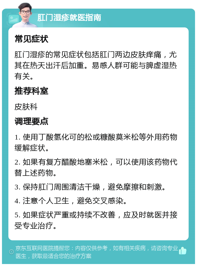 肛门湿疹就医指南 常见症状 肛门湿疹的常见症状包括肛门两边皮肤痒痛，尤其在热天出汗后加重。易感人群可能与脾虚湿热有关。 推荐科室 皮肤科 调理要点 1. 使用丁酸氢化可的松或糠酸莫米松等外用药物缓解症状。 2. 如果有复方醋酸地塞米松，可以使用该药物代替上述药物。 3. 保持肛门周围清洁干燥，避免摩擦和刺激。 4. 注意个人卫生，避免交叉感染。 5. 如果症状严重或持续不改善，应及时就医并接受专业治疗。