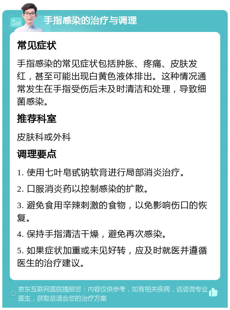 手指感染的治疗与调理 常见症状 手指感染的常见症状包括肿胀、疼痛、皮肤发红，甚至可能出现白黄色液体排出。这种情况通常发生在手指受伤后未及时清洁和处理，导致细菌感染。 推荐科室 皮肤科或外科 调理要点 1. 使用七叶皂甙钠软膏进行局部消炎治疗。 2. 口服消炎药以控制感染的扩散。 3. 避免食用辛辣刺激的食物，以免影响伤口的恢复。 4. 保持手指清洁干燥，避免再次感染。 5. 如果症状加重或未见好转，应及时就医并遵循医生的治疗建议。