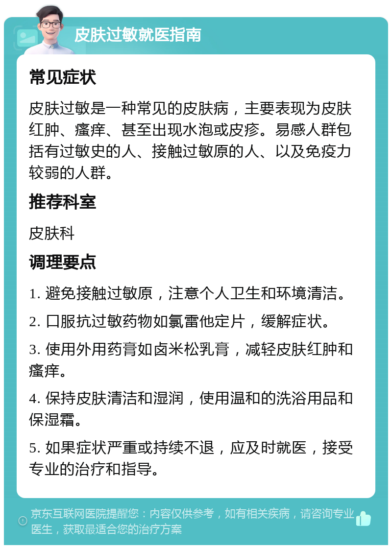 皮肤过敏就医指南 常见症状 皮肤过敏是一种常见的皮肤病，主要表现为皮肤红肿、瘙痒、甚至出现水泡或皮疹。易感人群包括有过敏史的人、接触过敏原的人、以及免疫力较弱的人群。 推荐科室 皮肤科 调理要点 1. 避免接触过敏原，注意个人卫生和环境清洁。 2. 口服抗过敏药物如氯雷他定片，缓解症状。 3. 使用外用药膏如卤米松乳膏，减轻皮肤红肿和瘙痒。 4. 保持皮肤清洁和湿润，使用温和的洗浴用品和保湿霜。 5. 如果症状严重或持续不退，应及时就医，接受专业的治疗和指导。