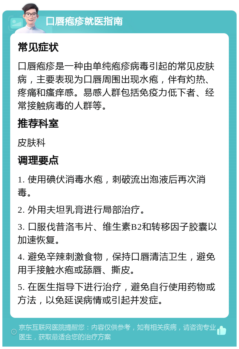 口唇疱疹就医指南 常见症状 口唇疱疹是一种由单纯疱疹病毒引起的常见皮肤病，主要表现为口唇周围出现水疱，伴有灼热、疼痛和瘙痒感。易感人群包括免疫力低下者、经常接触病毒的人群等。 推荐科室 皮肤科 调理要点 1. 使用碘伏消毒水疱，刺破流出泡液后再次消毒。 2. 外用夫坦乳膏进行局部治疗。 3. 口服伐昔洛韦片、维生素B2和转移因子胶囊以加速恢复。 4. 避免辛辣刺激食物，保持口唇清洁卫生，避免用手接触水疱或舔唇、撕皮。 5. 在医生指导下进行治疗，避免自行使用药物或方法，以免延误病情或引起并发症。