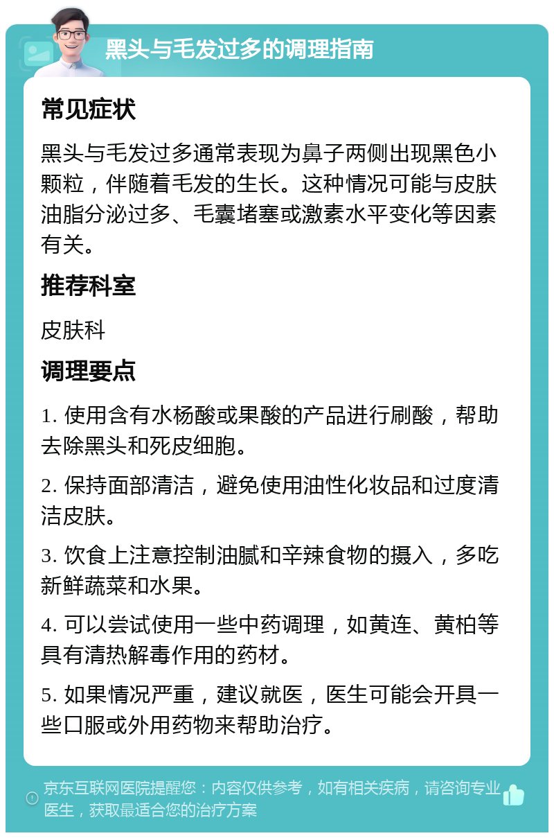 黑头与毛发过多的调理指南 常见症状 黑头与毛发过多通常表现为鼻子两侧出现黑色小颗粒，伴随着毛发的生长。这种情况可能与皮肤油脂分泌过多、毛囊堵塞或激素水平变化等因素有关。 推荐科室 皮肤科 调理要点 1. 使用含有水杨酸或果酸的产品进行刷酸，帮助去除黑头和死皮细胞。 2. 保持面部清洁，避免使用油性化妆品和过度清洁皮肤。 3. 饮食上注意控制油腻和辛辣食物的摄入，多吃新鲜蔬菜和水果。 4. 可以尝试使用一些中药调理，如黄连、黄柏等具有清热解毒作用的药材。 5. 如果情况严重，建议就医，医生可能会开具一些口服或外用药物来帮助治疗。