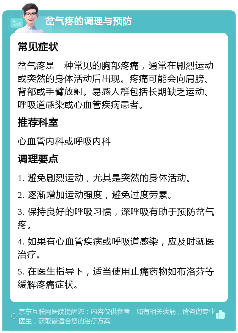 岔气疼的调理与预防 常见症状 岔气疼是一种常见的胸部疼痛，通常在剧烈运动或突然的身体活动后出现。疼痛可能会向肩膀、背部或手臂放射。易感人群包括长期缺乏运动、呼吸道感染或心血管疾病患者。 推荐科室 心血管内科或呼吸内科 调理要点 1. 避免剧烈运动，尤其是突然的身体活动。 2. 逐渐增加运动强度，避免过度劳累。 3. 保持良好的呼吸习惯，深呼吸有助于预防岔气疼。 4. 如果有心血管疾病或呼吸道感染，应及时就医治疗。 5. 在医生指导下，适当使用止痛药物如布洛芬等缓解疼痛症状。