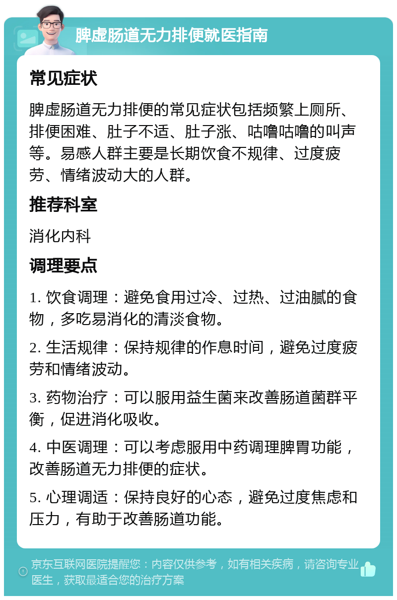 脾虚肠道无力排便就医指南 常见症状 脾虚肠道无力排便的常见症状包括频繁上厕所、排便困难、肚子不适、肚子涨、咕噜咕噜的叫声等。易感人群主要是长期饮食不规律、过度疲劳、情绪波动大的人群。 推荐科室 消化内科 调理要点 1. 饮食调理：避免食用过冷、过热、过油腻的食物，多吃易消化的清淡食物。 2. 生活规律：保持规律的作息时间，避免过度疲劳和情绪波动。 3. 药物治疗：可以服用益生菌来改善肠道菌群平衡，促进消化吸收。 4. 中医调理：可以考虑服用中药调理脾胃功能，改善肠道无力排便的症状。 5. 心理调适：保持良好的心态，避免过度焦虑和压力，有助于改善肠道功能。