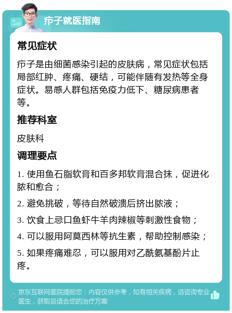 疖子就医指南 常见症状 疖子是由细菌感染引起的皮肤病，常见症状包括局部红肿、疼痛、硬结，可能伴随有发热等全身症状。易感人群包括免疫力低下、糖尿病患者等。 推荐科室 皮肤科 调理要点 1. 使用鱼石脂软膏和百多邦软膏混合抹，促进化脓和愈合； 2. 避免挑破，等待自然破溃后挤出脓液； 3. 饮食上忌口鱼虾牛羊肉辣椒等刺激性食物； 4. 可以服用阿莫西林等抗生素，帮助控制感染； 5. 如果疼痛难忍，可以服用对乙酰氨基酚片止疼。