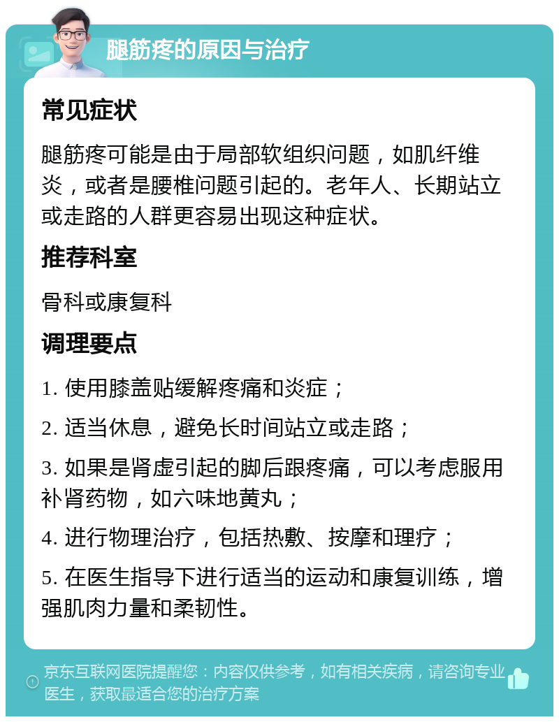 腿筋疼的原因与治疗 常见症状 腿筋疼可能是由于局部软组织问题，如肌纤维炎，或者是腰椎问题引起的。老年人、长期站立或走路的人群更容易出现这种症状。 推荐科室 骨科或康复科 调理要点 1. 使用膝盖贴缓解疼痛和炎症； 2. 适当休息，避免长时间站立或走路； 3. 如果是肾虚引起的脚后跟疼痛，可以考虑服用补肾药物，如六味地黄丸； 4. 进行物理治疗，包括热敷、按摩和理疗； 5. 在医生指导下进行适当的运动和康复训练，增强肌肉力量和柔韧性。