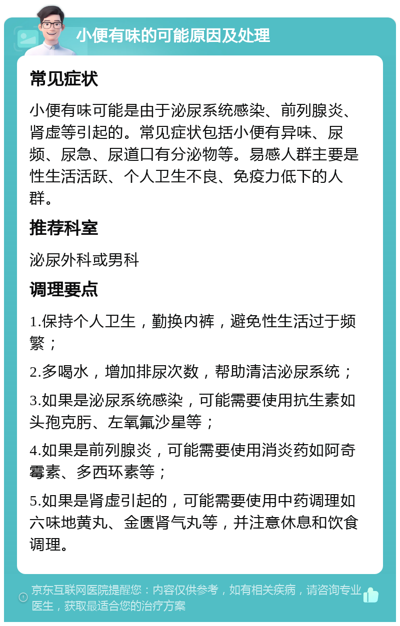 小便有味的可能原因及处理 常见症状 小便有味可能是由于泌尿系统感染、前列腺炎、肾虚等引起的。常见症状包括小便有异味、尿频、尿急、尿道口有分泌物等。易感人群主要是性生活活跃、个人卫生不良、免疫力低下的人群。 推荐科室 泌尿外科或男科 调理要点 1.保持个人卫生，勤换内裤，避免性生活过于频繁； 2.多喝水，增加排尿次数，帮助清洁泌尿系统； 3.如果是泌尿系统感染，可能需要使用抗生素如头孢克肟、左氧氟沙星等； 4.如果是前列腺炎，可能需要使用消炎药如阿奇霉素、多西环素等； 5.如果是肾虚引起的，可能需要使用中药调理如六味地黄丸、金匮肾气丸等，并注意休息和饮食调理。