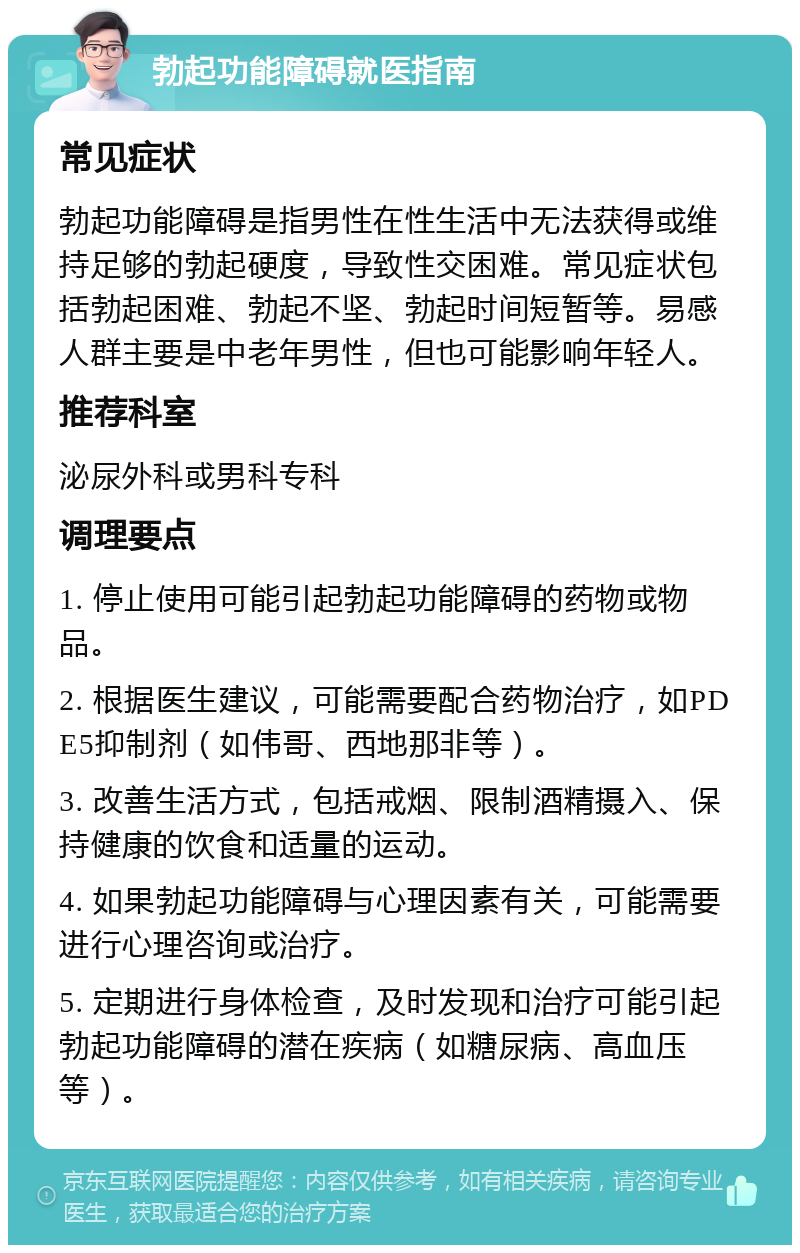 勃起功能障碍就医指南 常见症状 勃起功能障碍是指男性在性生活中无法获得或维持足够的勃起硬度，导致性交困难。常见症状包括勃起困难、勃起不坚、勃起时间短暂等。易感人群主要是中老年男性，但也可能影响年轻人。 推荐科室 泌尿外科或男科专科 调理要点 1. 停止使用可能引起勃起功能障碍的药物或物品。 2. 根据医生建议，可能需要配合药物治疗，如PDE5抑制剂（如伟哥、西地那非等）。 3. 改善生活方式，包括戒烟、限制酒精摄入、保持健康的饮食和适量的运动。 4. 如果勃起功能障碍与心理因素有关，可能需要进行心理咨询或治疗。 5. 定期进行身体检查，及时发现和治疗可能引起勃起功能障碍的潜在疾病（如糖尿病、高血压等）。