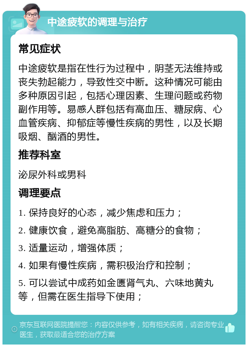 中途疲软的调理与治疗 常见症状 中途疲软是指在性行为过程中，阴茎无法维持或丧失勃起能力，导致性交中断。这种情况可能由多种原因引起，包括心理因素、生理问题或药物副作用等。易感人群包括有高血压、糖尿病、心血管疾病、抑郁症等慢性疾病的男性，以及长期吸烟、酗酒的男性。 推荐科室 泌尿外科或男科 调理要点 1. 保持良好的心态，减少焦虑和压力； 2. 健康饮食，避免高脂肪、高糖分的食物； 3. 适量运动，增强体质； 4. 如果有慢性疾病，需积极治疗和控制； 5. 可以尝试中成药如金匮肾气丸、六味地黄丸等，但需在医生指导下使用；