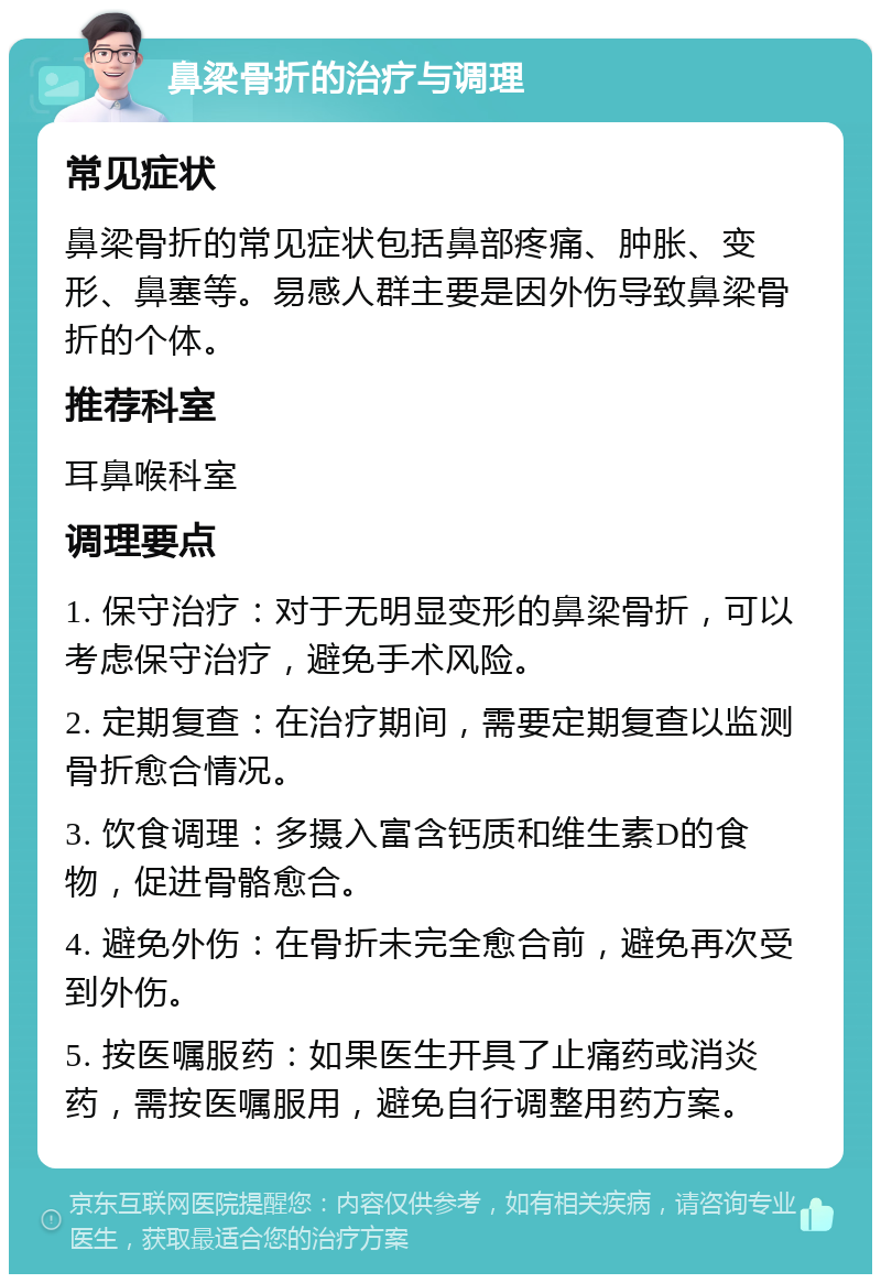 鼻梁骨折的治疗与调理 常见症状 鼻梁骨折的常见症状包括鼻部疼痛、肿胀、变形、鼻塞等。易感人群主要是因外伤导致鼻梁骨折的个体。 推荐科室 耳鼻喉科室 调理要点 1. 保守治疗：对于无明显变形的鼻梁骨折，可以考虑保守治疗，避免手术风险。 2. 定期复查：在治疗期间，需要定期复查以监测骨折愈合情况。 3. 饮食调理：多摄入富含钙质和维生素D的食物，促进骨骼愈合。 4. 避免外伤：在骨折未完全愈合前，避免再次受到外伤。 5. 按医嘱服药：如果医生开具了止痛药或消炎药，需按医嘱服用，避免自行调整用药方案。