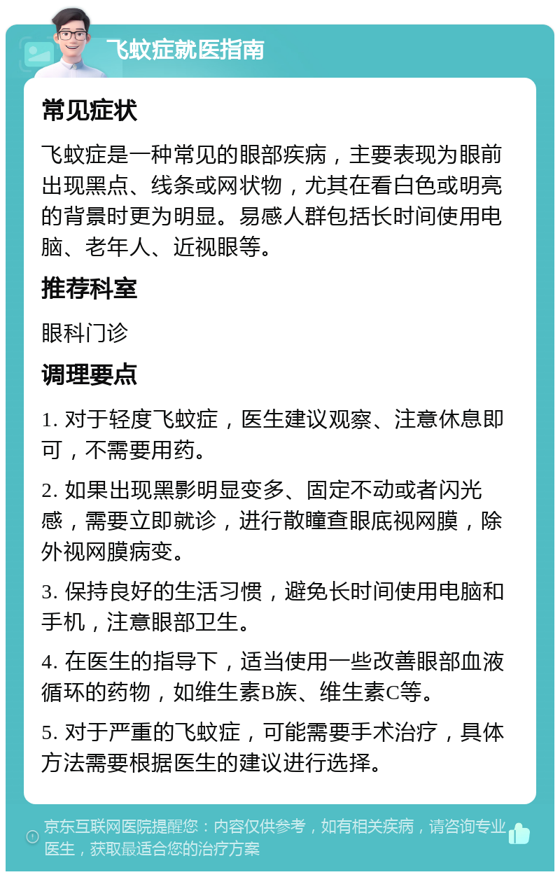 飞蚊症就医指南 常见症状 飞蚊症是一种常见的眼部疾病，主要表现为眼前出现黑点、线条或网状物，尤其在看白色或明亮的背景时更为明显。易感人群包括长时间使用电脑、老年人、近视眼等。 推荐科室 眼科门诊 调理要点 1. 对于轻度飞蚊症，医生建议观察、注意休息即可，不需要用药。 2. 如果出现黑影明显变多、固定不动或者闪光感，需要立即就诊，进行散瞳查眼底视网膜，除外视网膜病变。 3. 保持良好的生活习惯，避免长时间使用电脑和手机，注意眼部卫生。 4. 在医生的指导下，适当使用一些改善眼部血液循环的药物，如维生素B族、维生素C等。 5. 对于严重的飞蚊症，可能需要手术治疗，具体方法需要根据医生的建议进行选择。