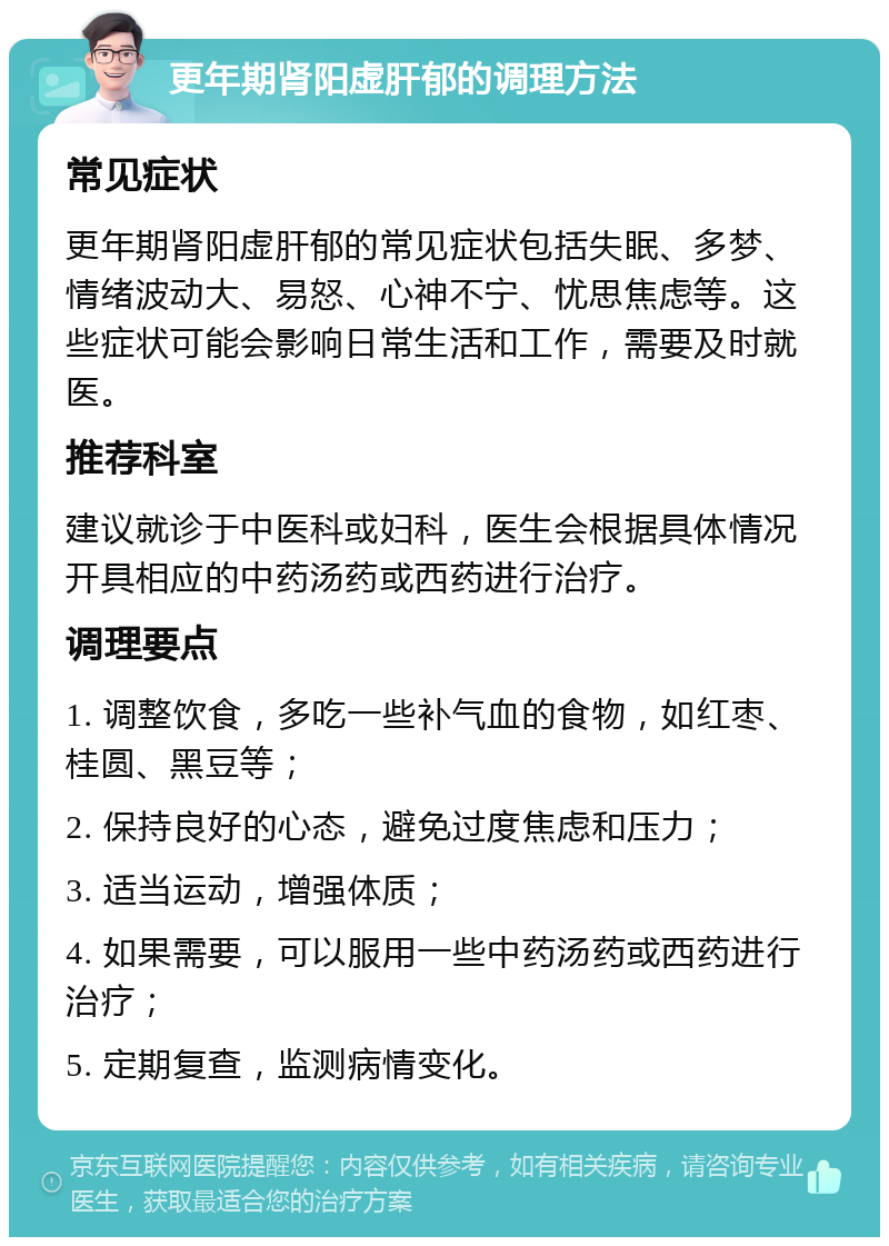 更年期肾阳虚肝郁的调理方法 常见症状 更年期肾阳虚肝郁的常见症状包括失眠、多梦、情绪波动大、易怒、心神不宁、忧思焦虑等。这些症状可能会影响日常生活和工作，需要及时就医。 推荐科室 建议就诊于中医科或妇科，医生会根据具体情况开具相应的中药汤药或西药进行治疗。 调理要点 1. 调整饮食，多吃一些补气血的食物，如红枣、桂圆、黑豆等； 2. 保持良好的心态，避免过度焦虑和压力； 3. 适当运动，增强体质； 4. 如果需要，可以服用一些中药汤药或西药进行治疗； 5. 定期复查，监测病情变化。