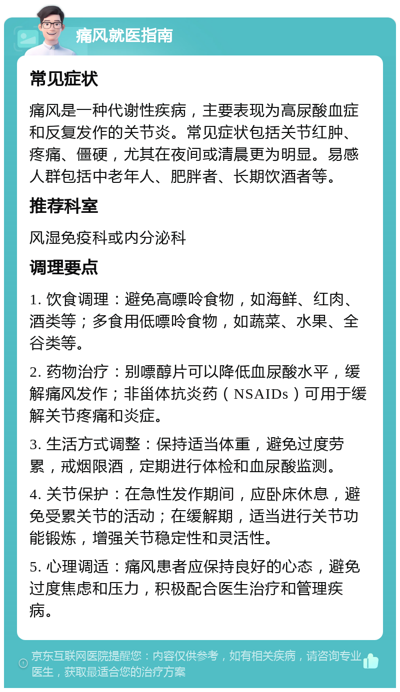 痛风就医指南 常见症状 痛风是一种代谢性疾病，主要表现为高尿酸血症和反复发作的关节炎。常见症状包括关节红肿、疼痛、僵硬，尤其在夜间或清晨更为明显。易感人群包括中老年人、肥胖者、长期饮酒者等。 推荐科室 风湿免疫科或内分泌科 调理要点 1. 饮食调理：避免高嘌呤食物，如海鲜、红肉、酒类等；多食用低嘌呤食物，如蔬菜、水果、全谷类等。 2. 药物治疗：别嘌醇片可以降低血尿酸水平，缓解痛风发作；非甾体抗炎药（NSAIDs）可用于缓解关节疼痛和炎症。 3. 生活方式调整：保持适当体重，避免过度劳累，戒烟限酒，定期进行体检和血尿酸监测。 4. 关节保护：在急性发作期间，应卧床休息，避免受累关节的活动；在缓解期，适当进行关节功能锻炼，增强关节稳定性和灵活性。 5. 心理调适：痛风患者应保持良好的心态，避免过度焦虑和压力，积极配合医生治疗和管理疾病。