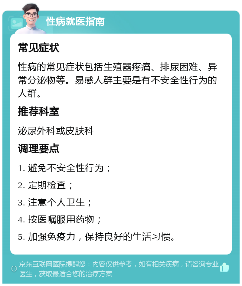 性病就医指南 常见症状 性病的常见症状包括生殖器疼痛、排尿困难、异常分泌物等。易感人群主要是有不安全性行为的人群。 推荐科室 泌尿外科或皮肤科 调理要点 1. 避免不安全性行为； 2. 定期检查； 3. 注意个人卫生； 4. 按医嘱服用药物； 5. 加强免疫力，保持良好的生活习惯。