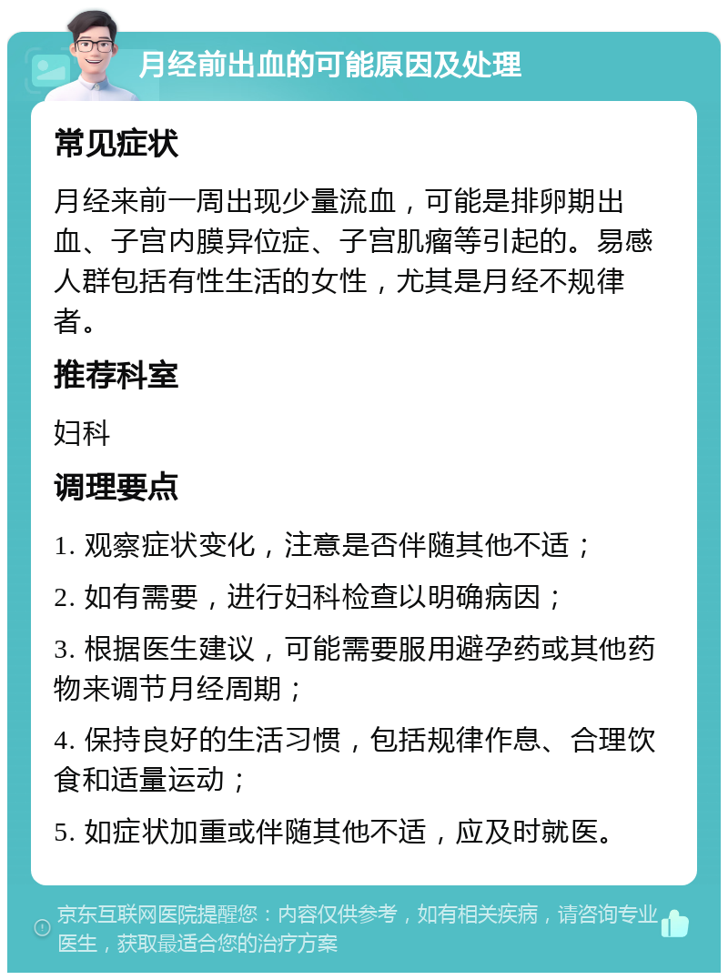 月经前出血的可能原因及处理 常见症状 月经来前一周出现少量流血，可能是排卵期出血、子宫内膜异位症、子宫肌瘤等引起的。易感人群包括有性生活的女性，尤其是月经不规律者。 推荐科室 妇科 调理要点 1. 观察症状变化，注意是否伴随其他不适； 2. 如有需要，进行妇科检查以明确病因； 3. 根据医生建议，可能需要服用避孕药或其他药物来调节月经周期； 4. 保持良好的生活习惯，包括规律作息、合理饮食和适量运动； 5. 如症状加重或伴随其他不适，应及时就医。