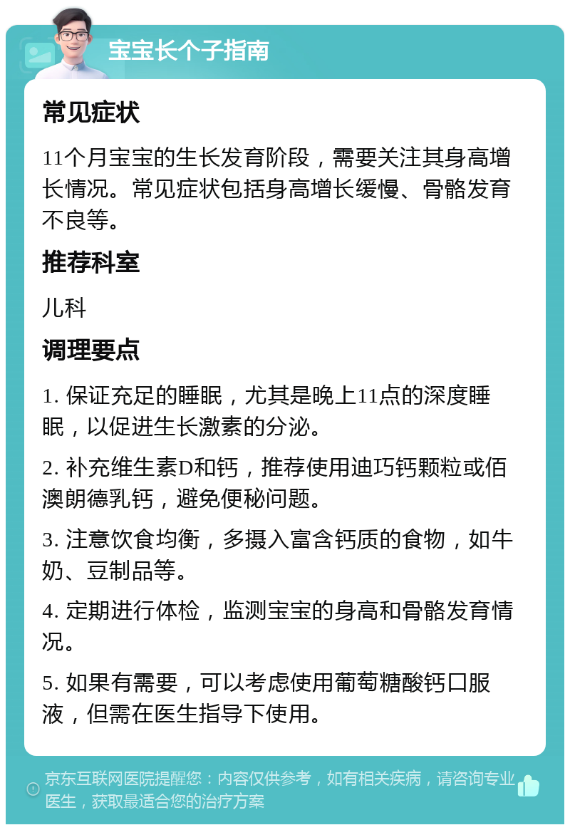 宝宝长个子指南 常见症状 11个月宝宝的生长发育阶段，需要关注其身高增长情况。常见症状包括身高增长缓慢、骨骼发育不良等。 推荐科室 儿科 调理要点 1. 保证充足的睡眠，尤其是晚上11点的深度睡眠，以促进生长激素的分泌。 2. 补充维生素D和钙，推荐使用迪巧钙颗粒或佰澳朗德乳钙，避免便秘问题。 3. 注意饮食均衡，多摄入富含钙质的食物，如牛奶、豆制品等。 4. 定期进行体检，监测宝宝的身高和骨骼发育情况。 5. 如果有需要，可以考虑使用葡萄糖酸钙口服液，但需在医生指导下使用。