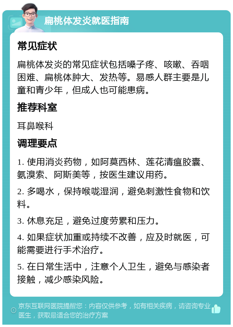 扁桃体发炎就医指南 常见症状 扁桃体发炎的常见症状包括嗓子疼、咳嗽、吞咽困难、扁桃体肿大、发热等。易感人群主要是儿童和青少年，但成人也可能患病。 推荐科室 耳鼻喉科 调理要点 1. 使用消炎药物，如阿莫西林、莲花清瘟胶囊、氨溴索、阿斯美等，按医生建议用药。 2. 多喝水，保持喉咙湿润，避免刺激性食物和饮料。 3. 休息充足，避免过度劳累和压力。 4. 如果症状加重或持续不改善，应及时就医，可能需要进行手术治疗。 5. 在日常生活中，注意个人卫生，避免与感染者接触，减少感染风险。