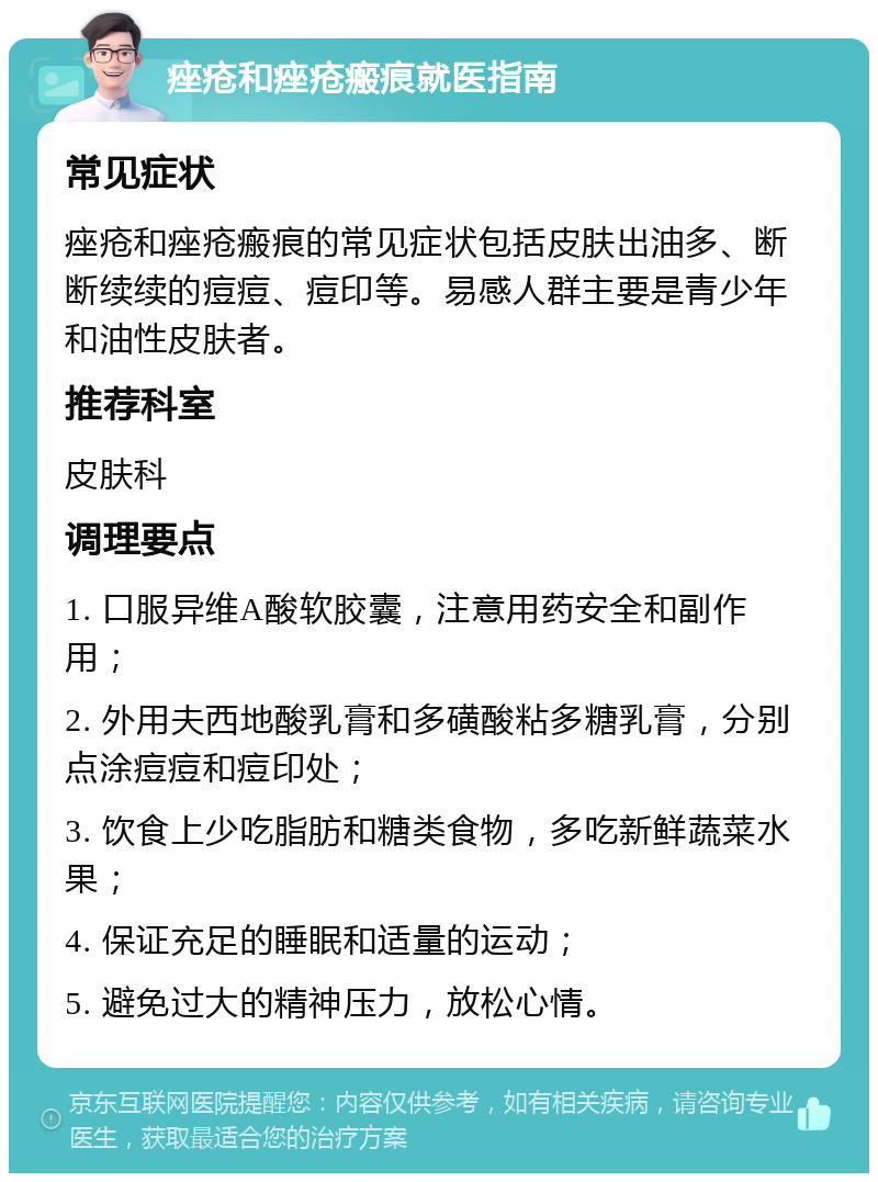 痤疮和痤疮瘢痕就医指南 常见症状 痤疮和痤疮瘢痕的常见症状包括皮肤出油多、断断续续的痘痘、痘印等。易感人群主要是青少年和油性皮肤者。 推荐科室 皮肤科 调理要点 1. 口服异维A酸软胶囊，注意用药安全和副作用； 2. 外用夫西地酸乳膏和多磺酸粘多糖乳膏，分别点涂痘痘和痘印处； 3. 饮食上少吃脂肪和糖类食物，多吃新鲜蔬菜水果； 4. 保证充足的睡眠和适量的运动； 5. 避免过大的精神压力，放松心情。