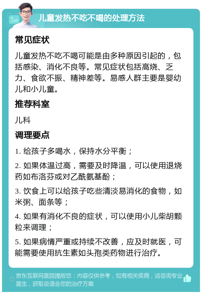 儿童发热不吃不喝的处理方法 常见症状 儿童发热不吃不喝可能是由多种原因引起的，包括感染、消化不良等。常见症状包括高烧、乏力、食欲不振、精神差等。易感人群主要是婴幼儿和小儿童。 推荐科室 儿科 调理要点 1. 给孩子多喝水，保持水分平衡； 2. 如果体温过高，需要及时降温，可以使用退烧药如布洛芬或对乙酰氨基酚； 3. 饮食上可以给孩子吃些清淡易消化的食物，如米粥、面条等； 4. 如果有消化不良的症状，可以使用小儿柴胡颗粒来调理； 5. 如果病情严重或持续不改善，应及时就医，可能需要使用抗生素如头孢类药物进行治疗。