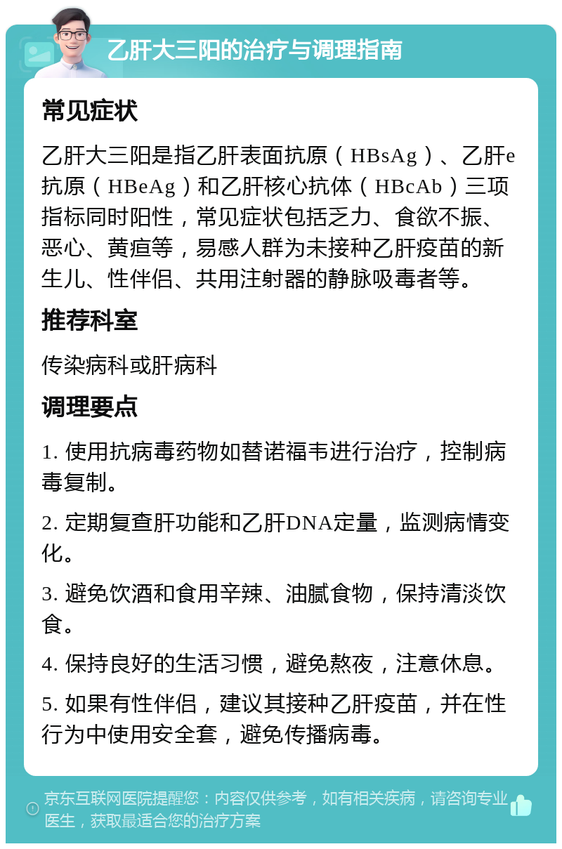 乙肝大三阳的治疗与调理指南 常见症状 乙肝大三阳是指乙肝表面抗原（HBsAg）、乙肝e抗原（HBeAg）和乙肝核心抗体（HBcAb）三项指标同时阳性，常见症状包括乏力、食欲不振、恶心、黄疸等，易感人群为未接种乙肝疫苗的新生儿、性伴侣、共用注射器的静脉吸毒者等。 推荐科室 传染病科或肝病科 调理要点 1. 使用抗病毒药物如替诺福韦进行治疗，控制病毒复制。 2. 定期复查肝功能和乙肝DNA定量，监测病情变化。 3. 避免饮酒和食用辛辣、油腻食物，保持清淡饮食。 4. 保持良好的生活习惯，避免熬夜，注意休息。 5. 如果有性伴侣，建议其接种乙肝疫苗，并在性行为中使用安全套，避免传播病毒。