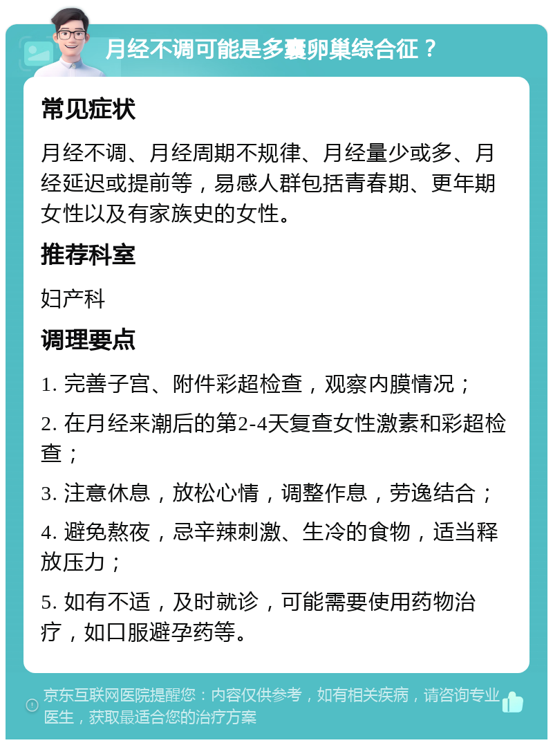 月经不调可能是多囊卵巢综合征？ 常见症状 月经不调、月经周期不规律、月经量少或多、月经延迟或提前等，易感人群包括青春期、更年期女性以及有家族史的女性。 推荐科室 妇产科 调理要点 1. 完善子宫、附件彩超检查，观察内膜情况； 2. 在月经来潮后的第2-4天复查女性激素和彩超检查； 3. 注意休息，放松心情，调整作息，劳逸结合； 4. 避免熬夜，忌辛辣刺激、生冷的食物，适当释放压力； 5. 如有不适，及时就诊，可能需要使用药物治疗，如口服避孕药等。