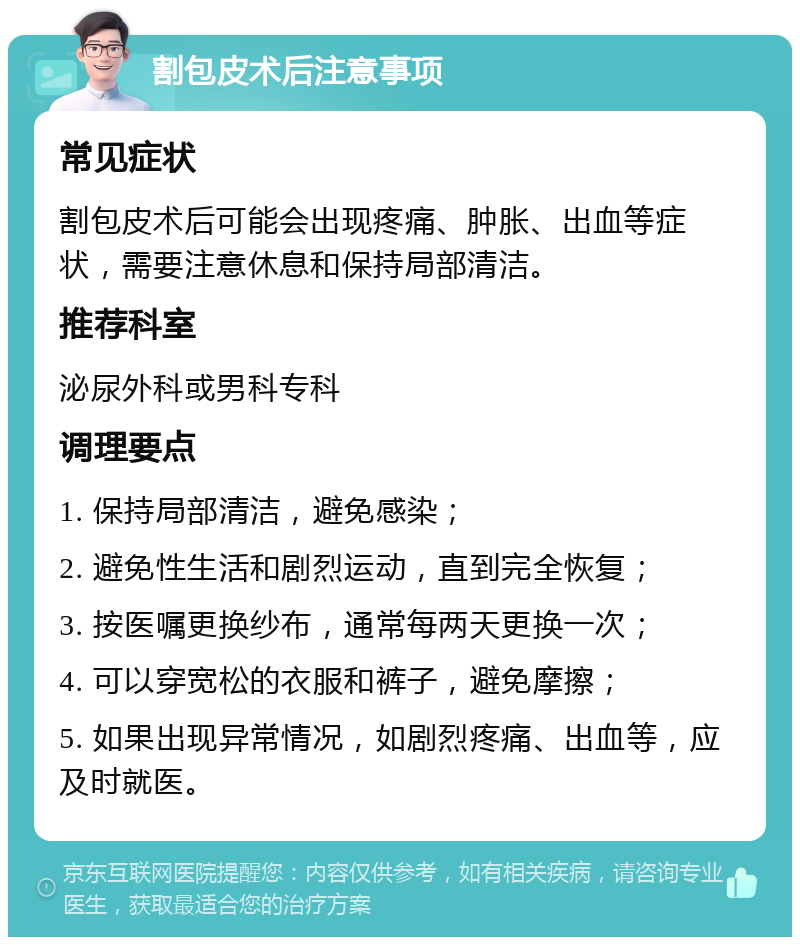 割包皮术后注意事项 常见症状 割包皮术后可能会出现疼痛、肿胀、出血等症状，需要注意休息和保持局部清洁。 推荐科室 泌尿外科或男科专科 调理要点 1. 保持局部清洁，避免感染； 2. 避免性生活和剧烈运动，直到完全恢复； 3. 按医嘱更换纱布，通常每两天更换一次； 4. 可以穿宽松的衣服和裤子，避免摩擦； 5. 如果出现异常情况，如剧烈疼痛、出血等，应及时就医。