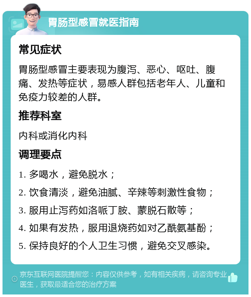 胃肠型感冒就医指南 常见症状 胃肠型感冒主要表现为腹泻、恶心、呕吐、腹痛、发热等症状，易感人群包括老年人、儿童和免疫力较差的人群。 推荐科室 内科或消化内科 调理要点 1. 多喝水，避免脱水； 2. 饮食清淡，避免油腻、辛辣等刺激性食物； 3. 服用止泻药如洛哌丁胺、蒙脱石散等； 4. 如果有发热，服用退烧药如对乙酰氨基酚； 5. 保持良好的个人卫生习惯，避免交叉感染。