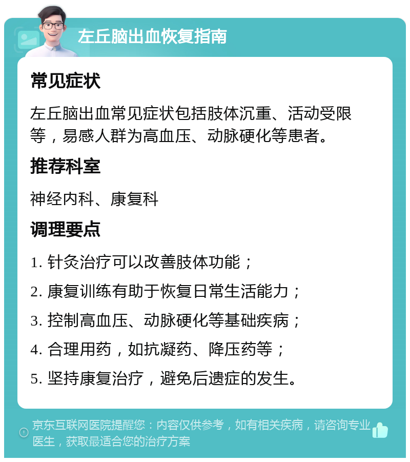 左丘脑出血恢复指南 常见症状 左丘脑出血常见症状包括肢体沉重、活动受限等，易感人群为高血压、动脉硬化等患者。 推荐科室 神经内科、康复科 调理要点 1. 针灸治疗可以改善肢体功能； 2. 康复训练有助于恢复日常生活能力； 3. 控制高血压、动脉硬化等基础疾病； 4. 合理用药，如抗凝药、降压药等； 5. 坚持康复治疗，避免后遗症的发生。